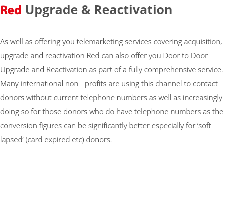 Red Upgrade & Reactivation As well as offering you telemarketing services covering acquisition, upgrade and reactivation Red can also offer you Door to Door Upgrade and Reactivation as part of a fully comprehensive service. Many international non - profits are using this channel to contact donors without current telephone numbers as well as increasingly doing so for those donors who do have telephone numbers as the conversion figures can be significantly better especially for ‘soft lapsed’ (card expired etc) donors. 