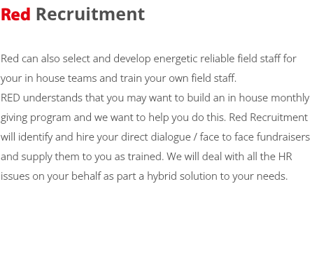 Red Recruitment Red can also select and develop energetic reliable field staff for your in house teams and train your own field staff. RED understands that you may want to build an in house monthly giving program and we want to help you do this. Red Recruitment will identify and hire your direct dialogue / face to face fundraisers and supply them to you as trained. We will deal with all the HR issues on your behalf as part a hybrid solution to your needs. 