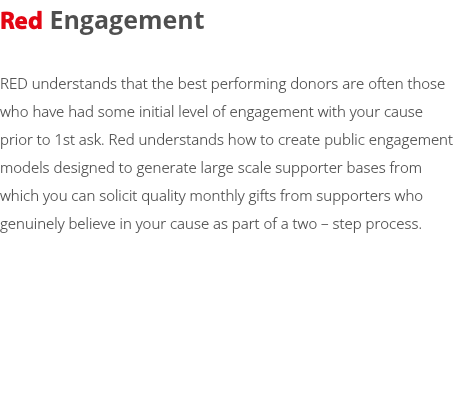 Red Engagement RED understands that the best performing donors are often those who have had some initial level of engagement with your cause prior to 1st ask. Red understands how to create public engagement models designed to generate large scale supporter bases from which you can solicit quality monthly gifts from supporters who genuinely believe in your cause as part of a two – step process. 