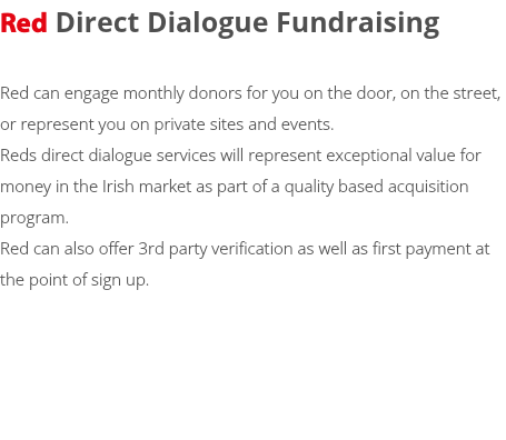 Red Direct Dialogue Fundraising Red can engage monthly donors for you on the door, on the street, or represent you on private sites and events. Reds direct dialogue services will represent exceptional value for money in the Irish market as part of a quality based acquisition program. Red can also offer 3rd party verification as well as first payment at the point of sign up. 